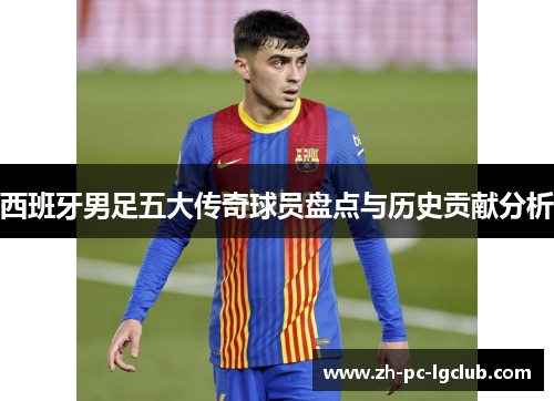西班牙男足五大传奇球员盘点与历史贡献分析