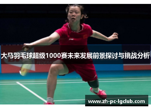 大马羽毛球超级1000赛未来发展前景探讨与挑战分析 大马羽毛球超级1000赛未来发展前景探讨与挑战分析