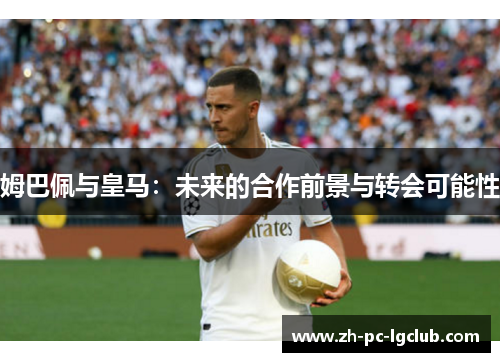 姆巴佩与皇马:未来的合作前景与转会可能性 姆巴佩与皇马:未来的合作前景与转会可能性