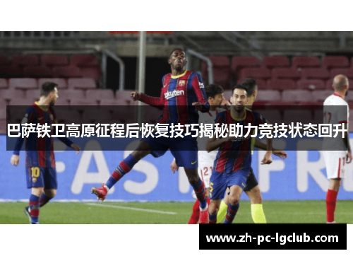 巴萨铁卫高原征程后恢复技巧揭秘助力竞技状态回升 巴萨铁卫高原征程后恢复技巧揭秘助力竞技状态回升