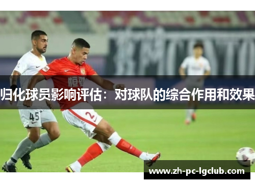 归化球员影响评估:对球队的综合作用和效果 归化球员影响评估:对球队的综合作用和效果