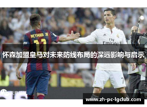 怀森加盟皇马对未来防线布局的深远影响与启示 怀森加盟皇马对未来防线布局的深远影响与启示