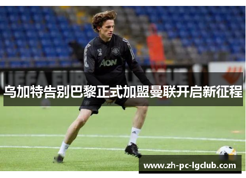 乌加特告别巴黎正式加盟曼联开启新征程