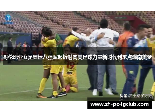 哥伦比亚女足奥运八强崛起折射南美足球力量新时代到来点燃南美梦