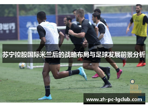 苏宁控股国际米兰后的战略布局与足球发展前景分析