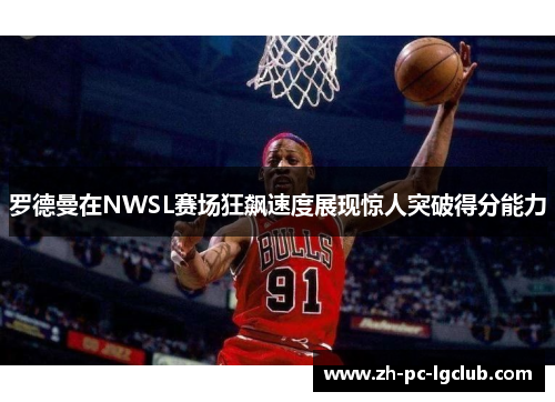 罗德曼在NWSL赛场狂飙速度展现惊人突破得分能力